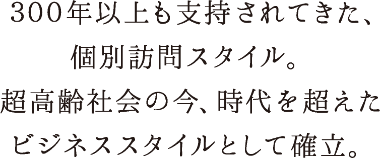 ３００年以上も支持されてきた、個別訪問スタイル。超高齢社会の今、時代を超えたビジネススタイルとして確立。