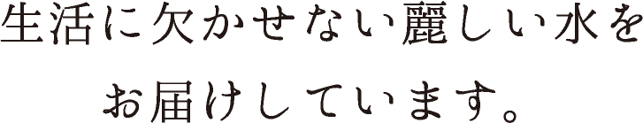 生活に欠かせない麗しい水をお届けしています。